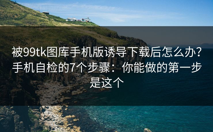 被99tk图库手机版诱导下载后怎么办？手机自检的7个步骤：你能做的第一步是这个