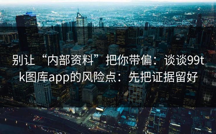 别让“内部资料”把你带偏：谈谈99tk图库app的风险点：先把证据留好