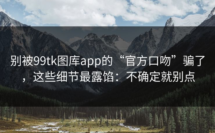 别被99tk图库app的“官方口吻”骗了，这些细节最露馅：不确定就别点