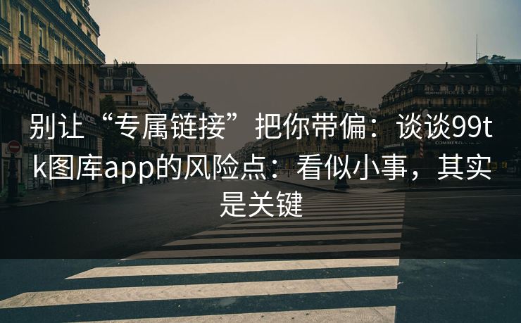 别让“专属链接”把你带偏：谈谈99tk图库app的风险点：看似小事，其实是关键