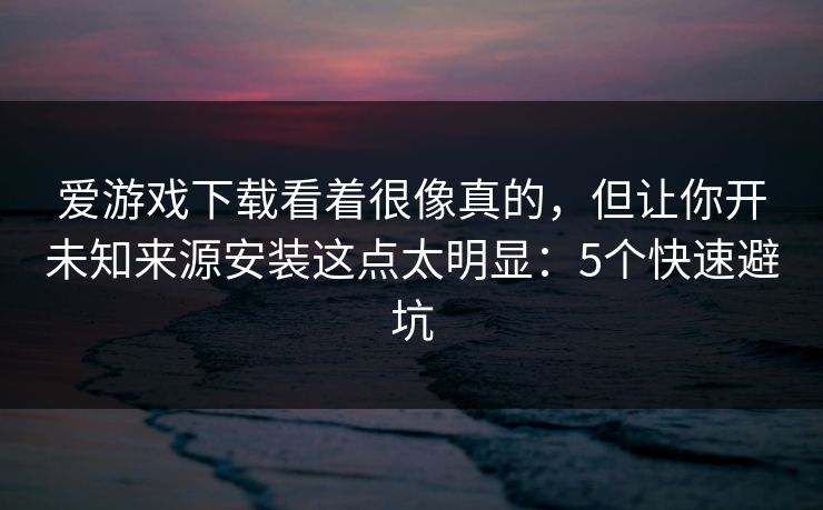 爱游戏下载看着很像真的，但让你开未知来源安装这点太明显：5个快速避坑