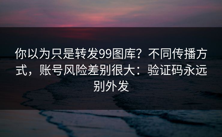 你以为只是转发99图库？不同传播方式，账号风险差别很大：验证码永远别外发