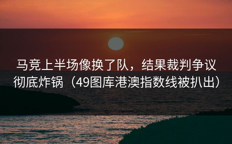 马竞上半场像换了队，结果裁判争议彻底炸锅（49图库港澳指数线被扒出）